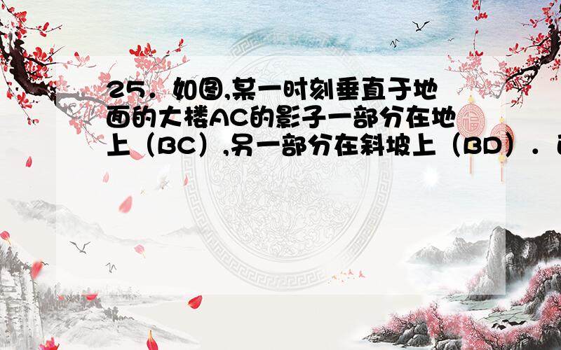 25．如图,某一时刻垂直于地面的大楼AC的影子一部分在地上（BC）,另一部分在斜坡上（BD）．已知坡角∠DBE=45°,BC=20米,BD=2√2米,且同一时刻竖直于地面长1米的标杆的影长恰好也为1米,求大楼的