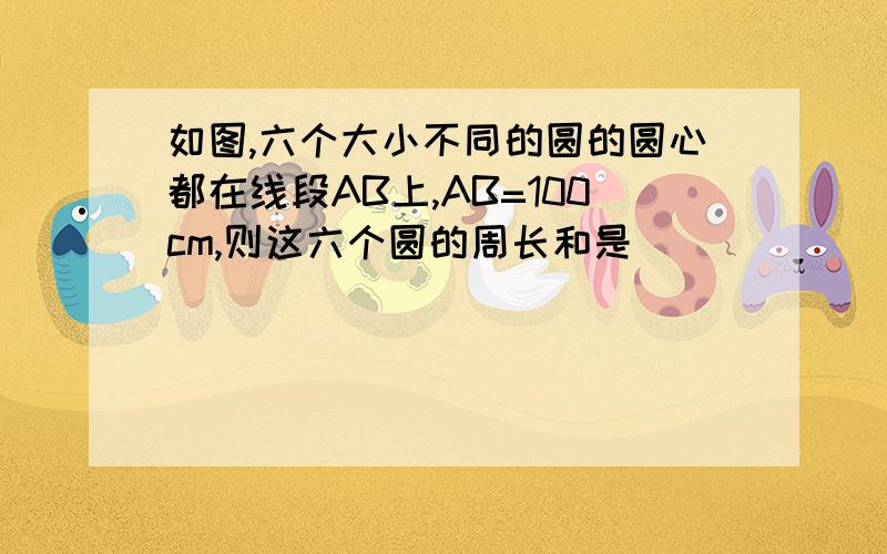 如图,六个大小不同的圆的圆心都在线段AB上,AB=100cm,则这六个圆的周长和是