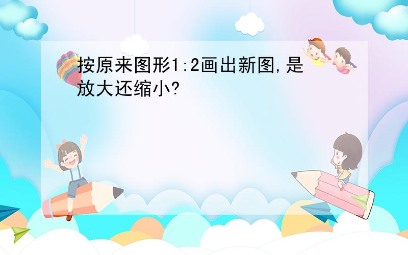 按原来图形1:2画出新图,是放大还缩小?