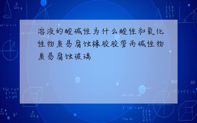 溶液的酸碱性为什么酸性和氧化性物质易腐蚀橡胶胶管而碱性物质易腐蚀玻璃