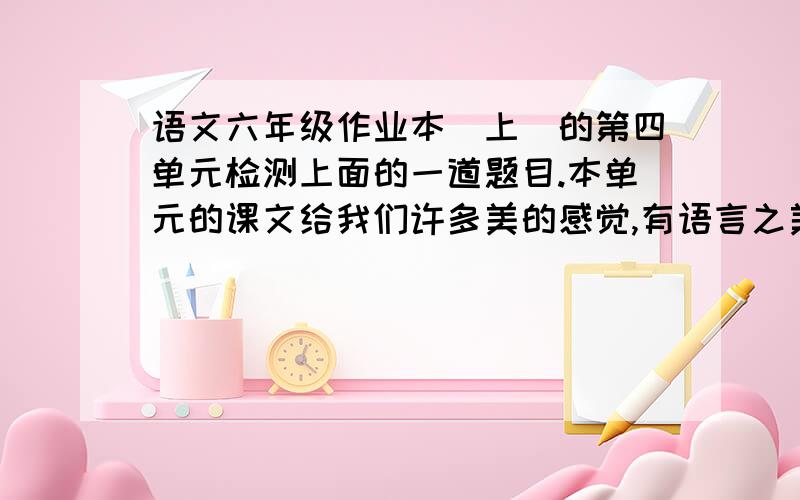 语文六年级作业本（上）的第四单元检测上面的一道题目.本单元的课文给我们许多美的感觉,有语言之美,有结构之美,意蕴之美,还有~请你具体写出自己在阅读每篇文章文章之后感受到的美.《