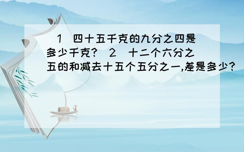 (1)四十五千克的九分之四是多少千克?(2)十二个六分之五的和减去十五个五分之一,差是多少?