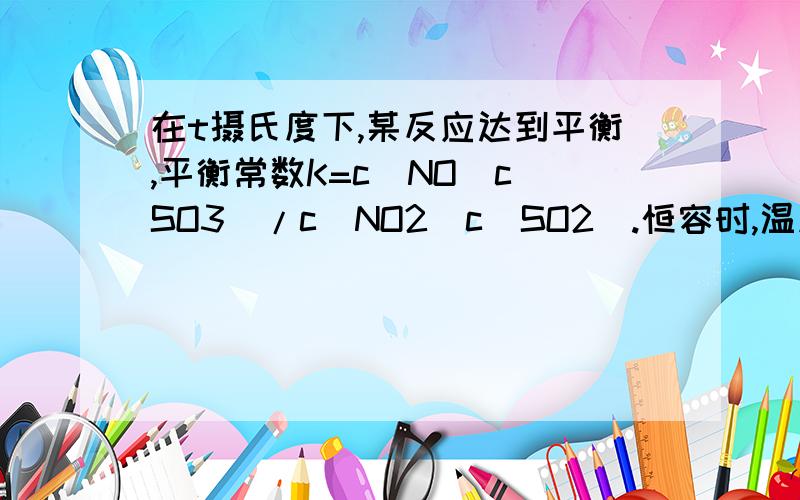 在t摄氏度下,某反应达到平衡,平衡常数K=c(NO)c(SO3)/c(NO2)c(SO2).恒容时,温度升高,NO浓度减小.下列说法正确的是（）A 该反应的焓变为正B 恒温下增大压强,反应体系的颜色加深C 升高温度,逆反应速