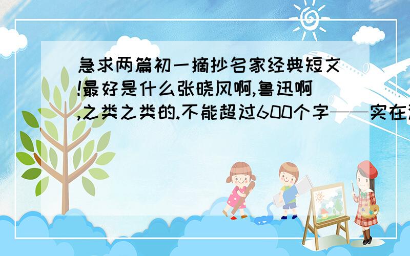 急求两篇初一摘抄名家经典短文!最好是什么张晓风啊,鲁迅啊,之类之类的.不能超过600个字——实在没有这么短的,是好文章就行,再来是可以加些摘录理由，