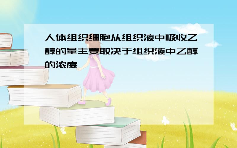 人体组织细胞从组织液中吸收乙醇的量主要取决于组织液中乙醇的浓度