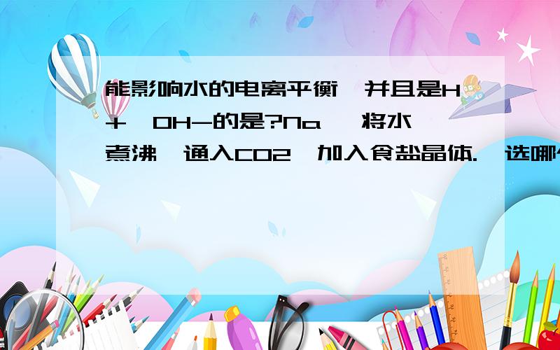 能影响水的电离平衡,并且是H+>OH-的是?Na, 将水煮沸,通入CO2,加入食盐晶体.  选哪个,为什么