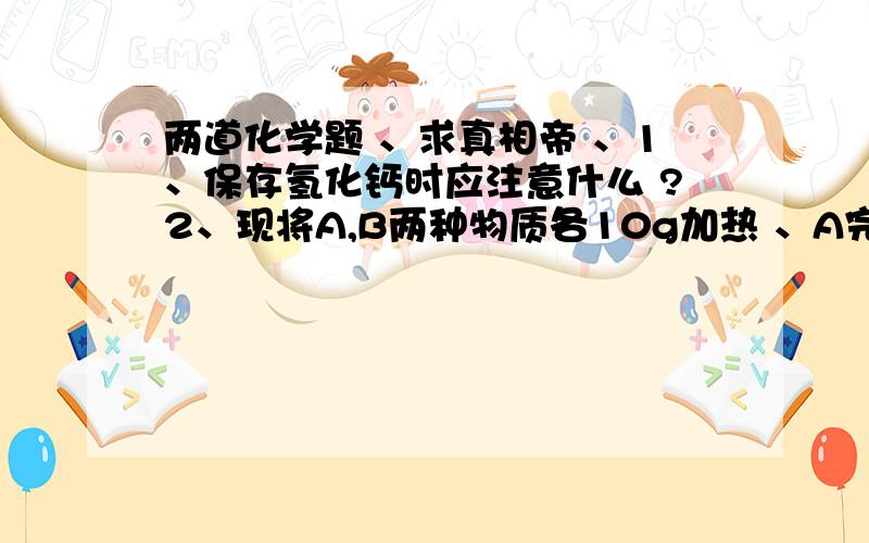 两道化学题 、求真相帝 、1、保存氢化钙时应注意什么 ?2、现将A,B两种物质各10g加热 、A完全反应,生成8gC和4gD ,则参加反应的A和B的质量比是?要过程