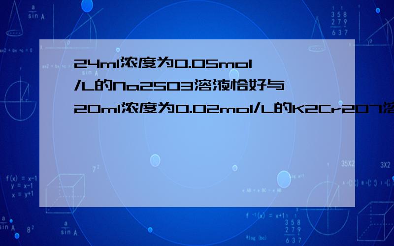 24ml浓度为0.05mol/L的Na2SO3溶液恰好与20ml浓度为0.02mol/L的K2Cr2O7溶液完全反应,已知Na2SO3被K2C2O7氧化成Na2SO4,则Cr元素在还原产物中的化合价是：A、+2 B、+3 C、+4 D 、+5