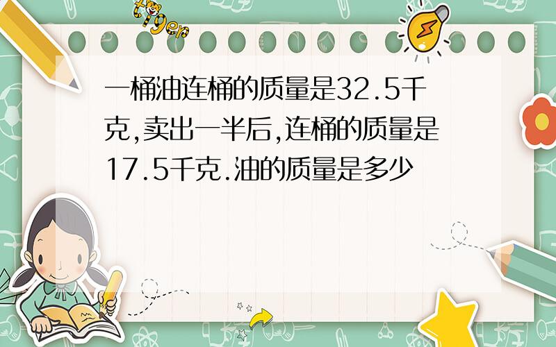 一桶油连桶的质量是32.5千克,卖出一半后,连桶的质量是17.5千克.油的质量是多少