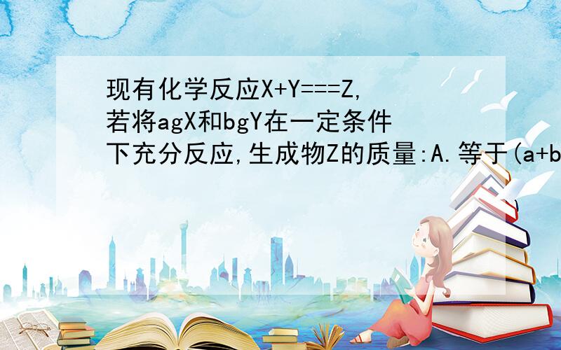 现有化学反应X+Y===Z,若将agX和bgY在一定条件下充分反应,生成物Z的质量:A.等于(a+b)gB.大于(a+b)gC.小于(a+b)gD.不大于(a+b)g在化学反应M=N+P+Q,agM完全分解,生成bgN和cgP,则生成Q的质量为:A.(b+c-a)gB.(a-c-b)gC