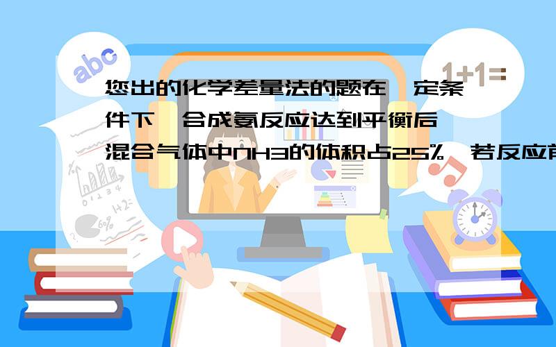 您出的化学差量法的题在一定条件下,合成氨反应达到平衡后,混合气体中NH3的体积占25%,若反应前后条件保持不变,则反应后缩小的气体体积与原反应物体积的比值是 （ ）   A、 1/5 B 、 1/4 C、 1