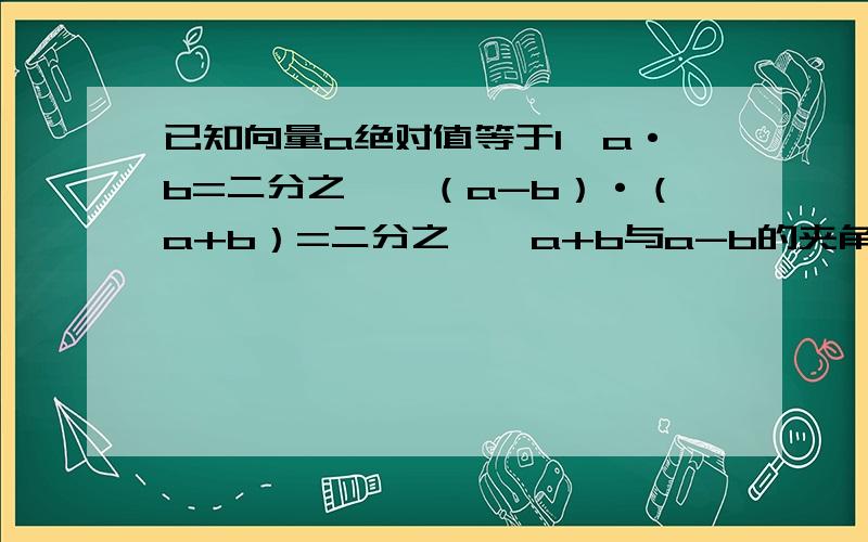 已知向量a绝对值等于1,a·b=二分之一,（a-b）·（a+b）=二分之一,a+b与a-b的夹角为α,则cosα的值为?