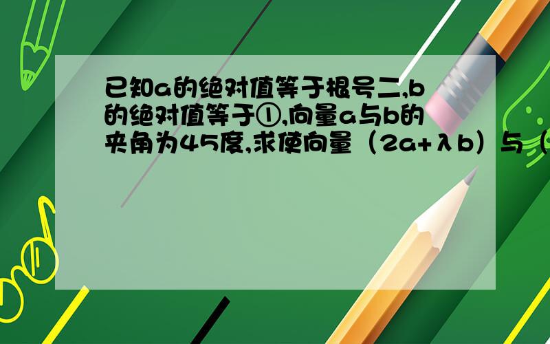 已知a的绝对值等于根号二,b的绝对值等于①,向量a与b的夹角为45度,求使向量（2a+λb）与（λa-3b）夹角为锐角时λ的取值范围