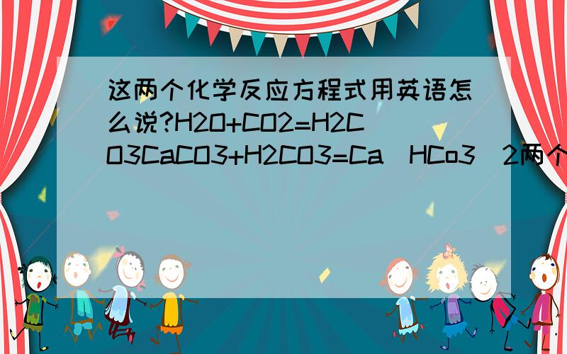 这两个化学反应方程式用英语怎么说?H2O+CO2=H2CO3CaCO3+H2CO3=Ca(HCo3)2两个都是可逆反应.请知道的朋友帮帮忙吧!