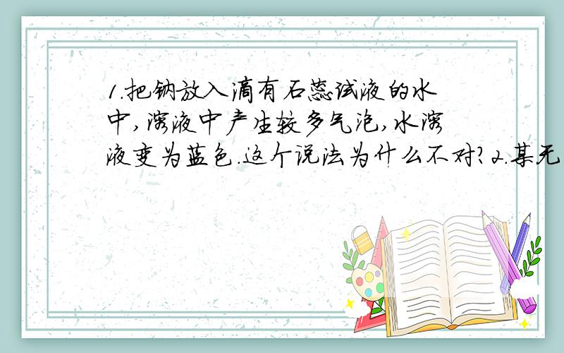 1.把钠放入滴有石蕊试液的水中,溶液中产生较多气泡,水溶液变为蓝色.这个说法为什么不对?2.某无色气体X,可能含有CO2,SO2,HCl,HBr中的一种或几种.将X通入适量的氨水时,X恰好完全反应,没有任何