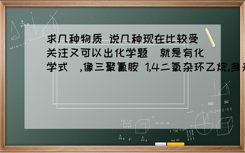 求几种物质 说几种现在比较受关注又可以出化学题（就是有化学式）,像三聚氰胺 1,4二氧杂环乙烷,多来几个,