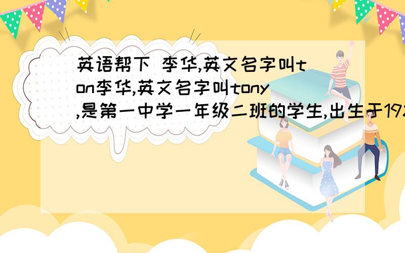 英语帮下 李华,英文名字叫ton李华,英文名字叫tony,是第一中学一年级二班的学生,出生于1989年8月12日.他的出生地是辽宁丹东.今年13岁,爱好音乐和篮球.他喜欢英语,爱玩电脑游戏.他经常放学后