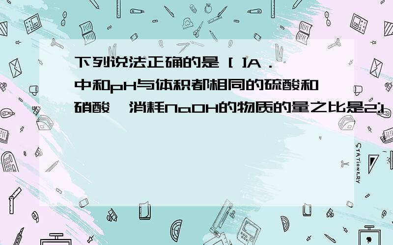 下列说法正确的是 [ ]A．中和pH与体积都相同的硫酸和硝酸,消耗NaOH的物质的量之比是2:1 B．常温下,pH＝7的(NH4)2SO4与NH3·H2O的混合溶液中c(NH4+)与c(SO42-)之比为2:1 C．相同温度下,1mol·L-1氨水与0.5 m