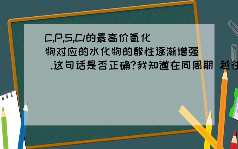 C,P,S,Cl的最高价氧化物对应的水化物的酸性逐渐增强 .这句话是否正确?我知道在同周期 越往右非金属性越大.同主族 越往上非金属性越大.所以可以判定 非金属性cl>S>P.但是P和C的非金属性怎么