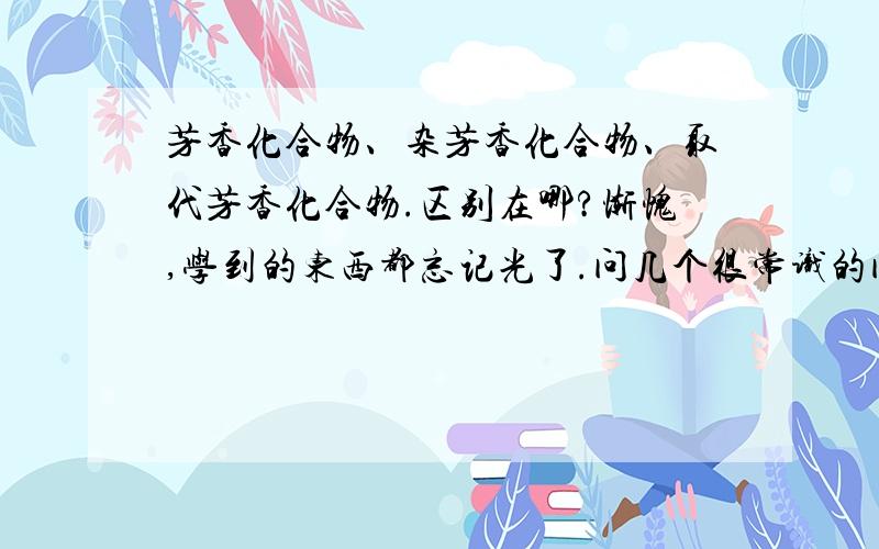 芳香化合物、杂芳香化合物、取代芳香化合物.区别在哪?惭愧,学到的东西都忘记光了.问几个很常识的问题1：苯,是属于饱和烃吗?2：芳香化合物、杂芳香化合物、取代芳香化合物这三种,区别