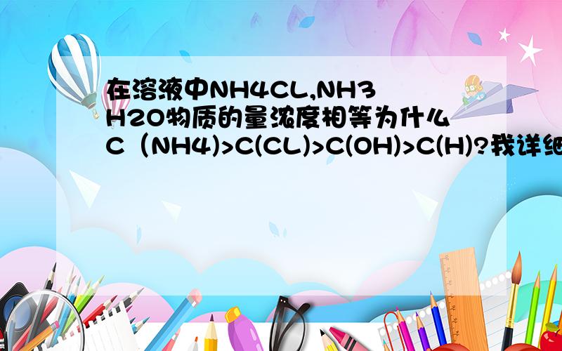 在溶液中NH4CL,NH3 H2O物质的量浓度相等为什么C（NH4)>C(CL)>C(OH)>C(H)?我详细解答,把过程方程式都写出来,谢谢还有CH3COONA,CH3COOH中怎么排顺序,过程?谢谢啊第一问：NH4不水解么？ 第二问：和第一问