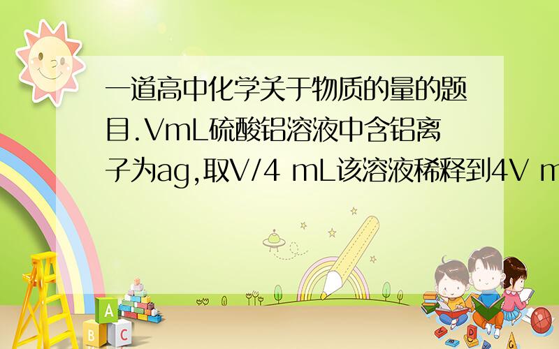 一道高中化学关于物质的量的题目.VmL硫酸铝溶液中含铝离子为ag,取V/4 mL该溶液稀释到4V mL,则稀释后溶液中硫酸根的物质的量浓度是什么?用字母表达式表示.