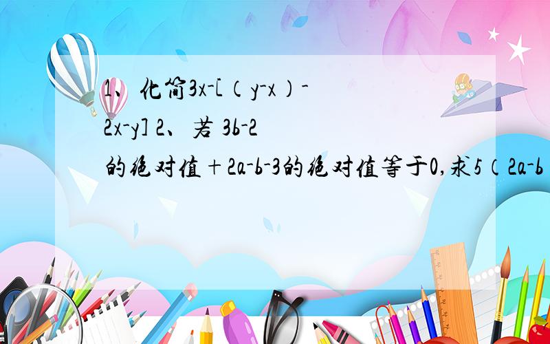 1、化简3x-[（y-x）-2x-y] 2、若 3b-2的绝对值+2a-b-3的绝对值等于0,求5（2a-b）-2（6a-2b+2）+（4a-3b-二分之一）的值