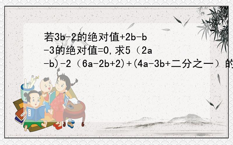 若3b-2的绝对值+2b-b-3的绝对值=0,求5（2a-b)-2（6a-2b+2)+(4a-3b+二分之一）的值