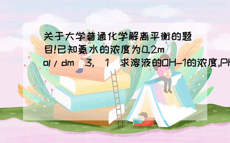 关于大学普通化学解离平衡的题目!已知氨水的浓度为0.2mol/dm^3,（1）求溶液的OH-1的浓度,PH和氨的解离度；（2）在上述溶液中加入NH4CL,使其溶解后NH4CL的浓度为0,2mol/dm^3,求OH-1,PH和氨的解离度；