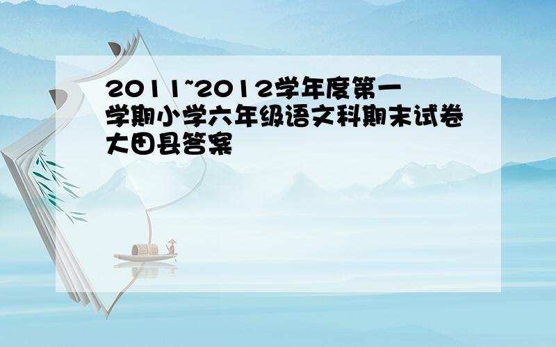 2011~2012学年度第一学期小学六年级语文科期末试卷大田县答案