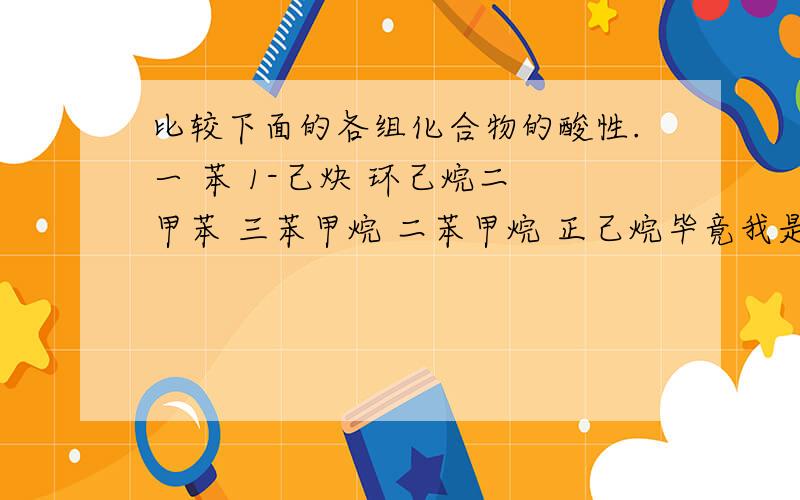 比较下面的各组化合物的酸性.一 苯 1-己炔 环己烷二 甲苯 三苯甲烷 二苯甲烷 正己烷毕竟我是学渣.