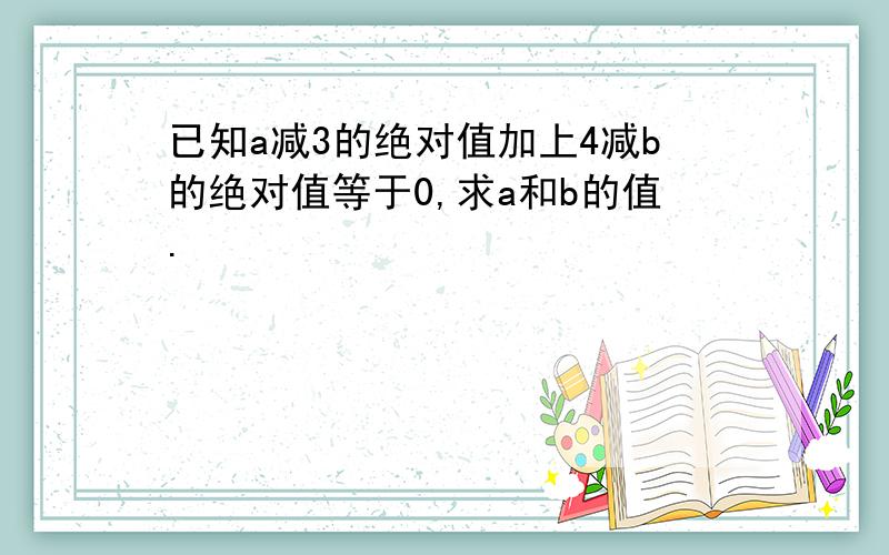 已知a减3的绝对值加上4减b的绝对值等于0,求a和b的值.