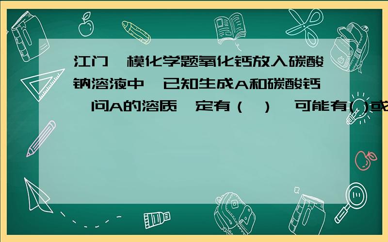 江门一模化学题氧化钙放入碳酸钠溶液中,已知生成A和碳酸钙,问A的溶质一定有（ ）,可能有( )或（ ）