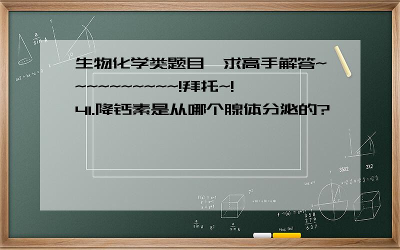 生物化学类题目,求高手解答~~~~~~~~~~!拜托~!41.降钙素是从哪个腺体分泌的?                                                A  垂体前叶     B  垂体后叶(神经垂体) C  肾上腺髓质      D  肾上腺皮质   E  甲状