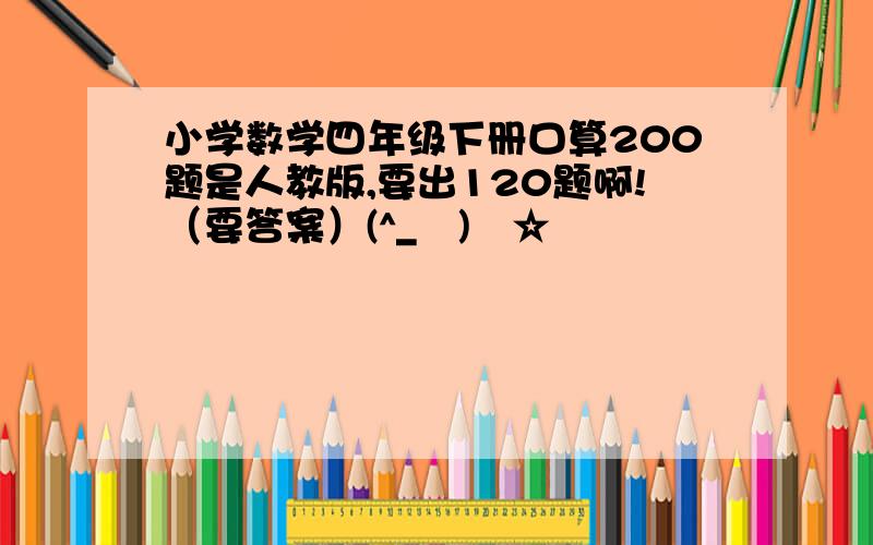 小学数学四年级下册口算200题是人教版,要出120题啊!（要答案）(^_−)−☆