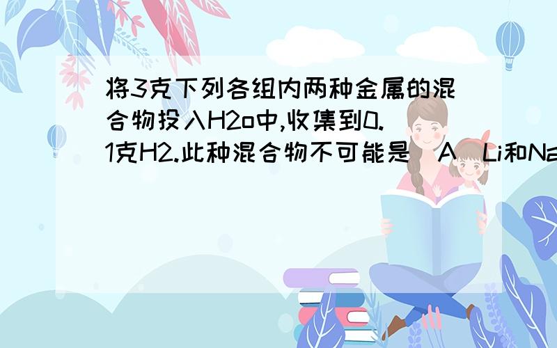 将3克下列各组内两种金属的混合物投入H2o中,收集到0.1克H2.此种混合物不可能是(A)Li和Na(B)Rb和Ca (C)Na和Cu(D)K和Na