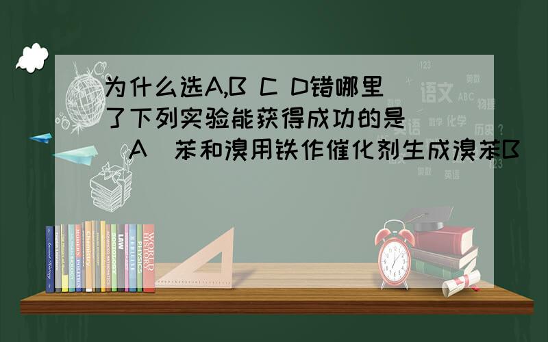 为什么选A,B C D错哪里了下列实验能获得成功的是（ ）A．苯和溴用铁作催化剂生成溴苯B．向苯酚浓溶液中滴入少量浓溴水可观察到白色三溴苯酚沉淀C．氯乙烷与NaOH溶液共热,在水解后的溶液