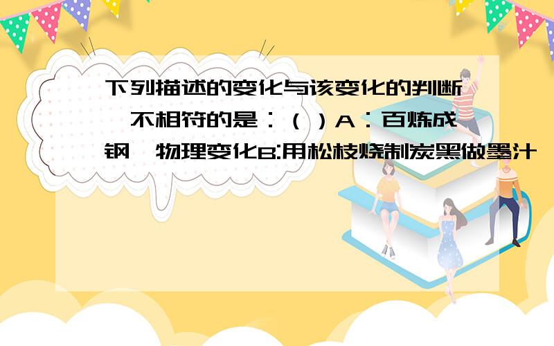 下列描述的变化与该变化的判断,不相符的是：（）A：百炼成钢—物理变化B:用松枝烧制炭黑做墨汁—化学变化C:嚼米饭时有甜味—化学变化D:用酒精浸泡康乃馨花自制酸碱指示剂—物理变化