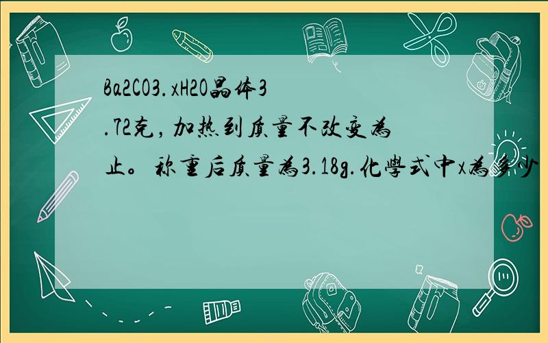 Ba2CO3.xH2O晶体3.72克，加热到质量不改变为止。称重后质量为3.18g.化学式中x为多少 超级超级抱歉呵...忘了放题- -