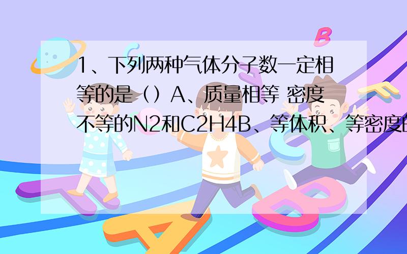 1、下列两种气体分子数一定相等的是（）A、质量相等 密度不等的N2和C2H4B、等体积、等密度的CO和C2H4C、等温、等体积的O2和N2D、等压、等体积的N2和CO22、在273K和101KPA下 将2.00g氦气 1.40g氮气