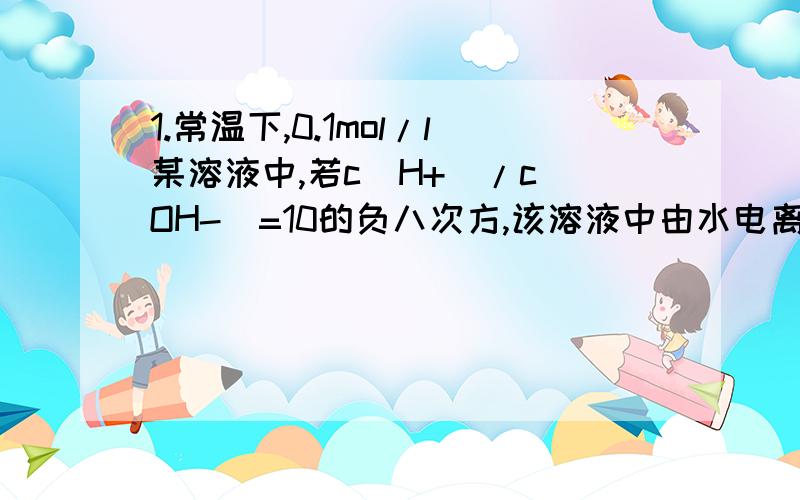 1.常温下,0.1mol/l某溶液中,若c(H+)/c(OH-)=10的负八次方,该溶液中由水电离出的c(H+)=?2.现取铝镁合金mg与一定浓度的稀硝酸恰好完全溶解（假定硝酸的还原产物只有NO）,向反应后的混合溶液中滴加b