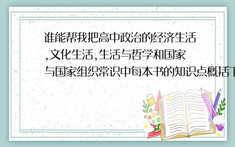 谁能帮我把高中政治的经济生活,文化生活,生活与哲学和国家与国家组织常识中每本书的知识点概括下,