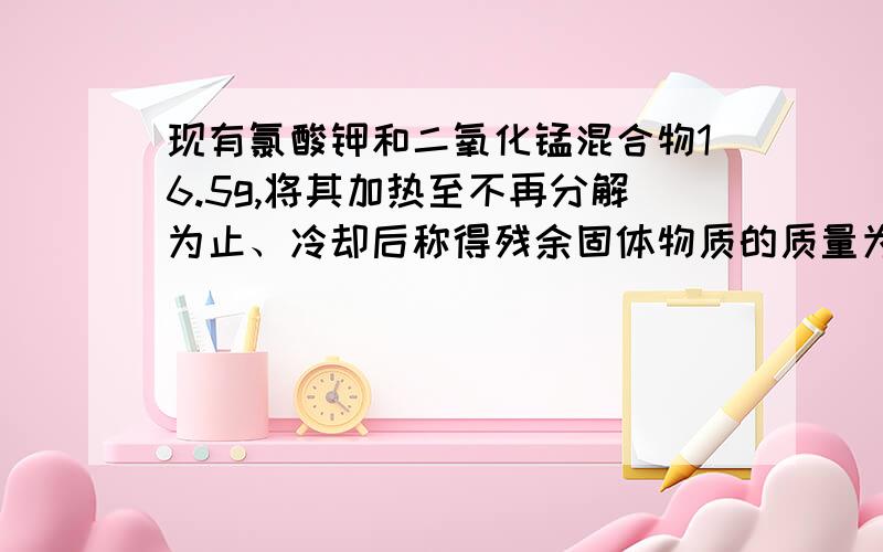 现有氯酸钾和二氧化锰混合物16.5g,将其加热至不再分解为止、冷却后称得残余固体物质的质量为11.7g、求：（1）、原混合物中氯酸钾和二氧化锰各多少克?（2）、如果将原混合物加热一段时