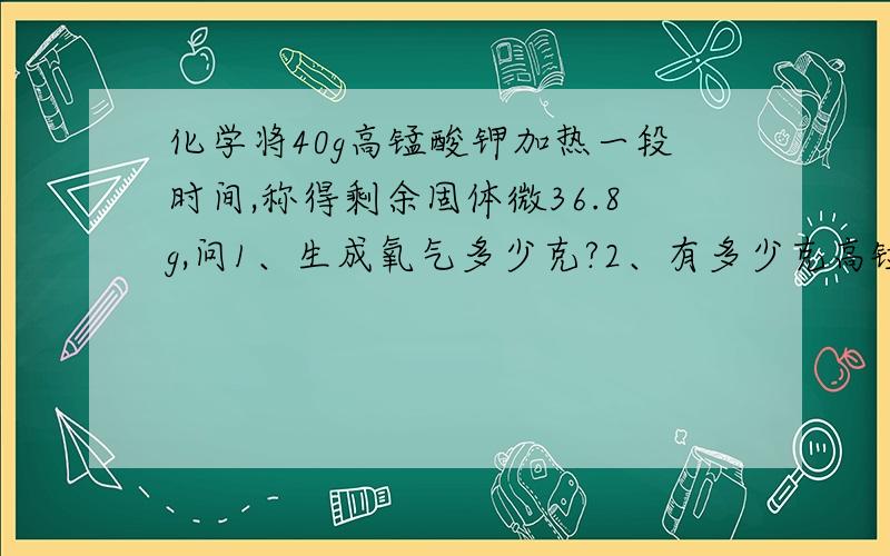 化学将40g高锰酸钾加热一段时间,称得剩余固体微36.8g,问1、生成氧气多少克?2、有多少克高锰酸钾未分解了?> 急.