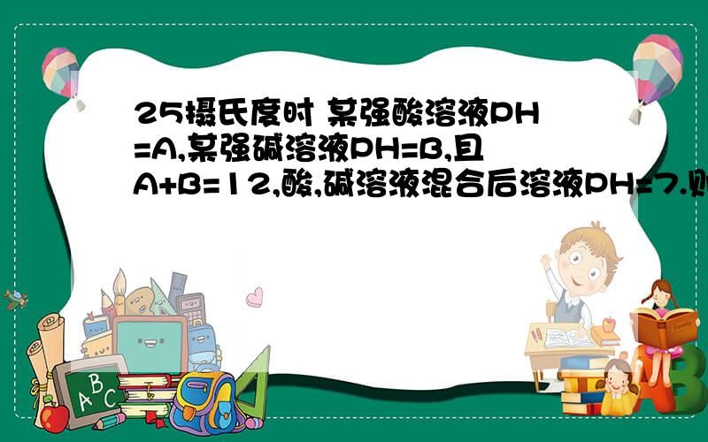 25摄氏度时 某强酸溶液PH=A,某强碱溶液PH=B,且A+B=12,酸,碱溶液混合后溶液PH=7.则酸溶液的体积（V1）与碱溶液的体积（V2）的关系为（ ）A ：V1=10的平方V2B：V2=10的平方V1C：V1=2V2D：V2=2V1