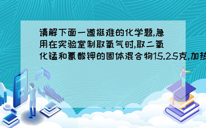 请解下面一道挺难的化学题,急用在实验室制取氧气时,取二氧化锰和氯酸钾的固体混合物15.25克,加热至不再产生气体为止,收集到一定质量的氧气.某化学兴趣小组欲求得所制氧气的质量,他们