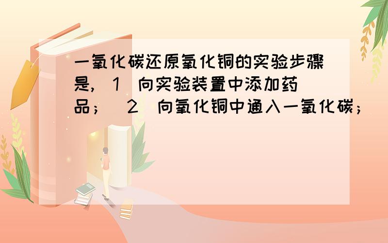 一氧化碳还原氧化铜的实验步骤是,（1）向实验装置中添加药品；（2）向氧化铜中通入一氧化碳；（3）停止通一氧化碳；（4）检验装置气密性；（5）开始加热；（6）停止加热；（7）检验