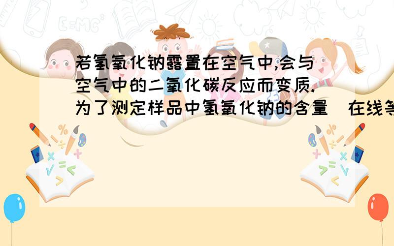 若氢氧化钠露置在空气中,会与空气中的二氧化碳反应而变质.为了测定样品中氢氧化钠的含量（在线等,）若氢氧化钠露置在空气中,会与空气中的二氧化碳反应而变质.为了测定样品中氢氧化