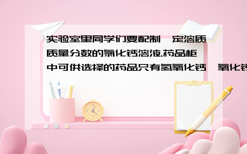 实验室里同学们要配制一定溶质质量分数的氯化钙溶液.药品柜中可供选择的药品只有氢氧化钙、氧化钙、碳酸钙和硝酸钙四种固体及一定溶质质量分数的稀盐酸.同学们交流讨论后,选择了一