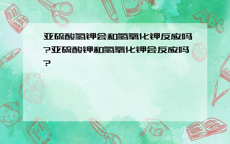 亚硫酸氢钾会和氢氧化钾反应吗?亚硫酸钾和氢氧化钾会反应吗?